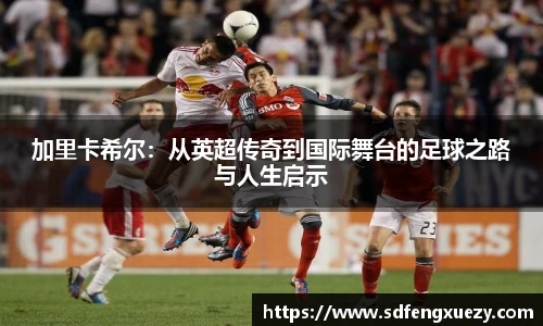 加里卡希尔：从英超传奇到国际舞台的足球之路与人生启示