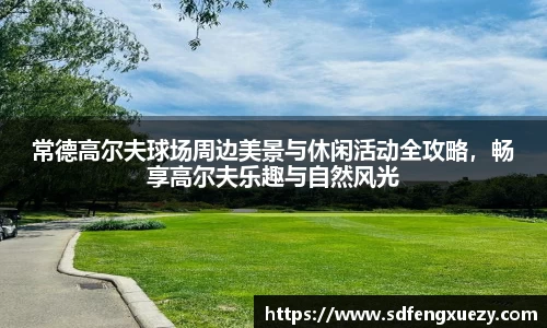 常德高尔夫球场周边美景与休闲活动全攻略，畅享高尔夫乐趣与自然风光